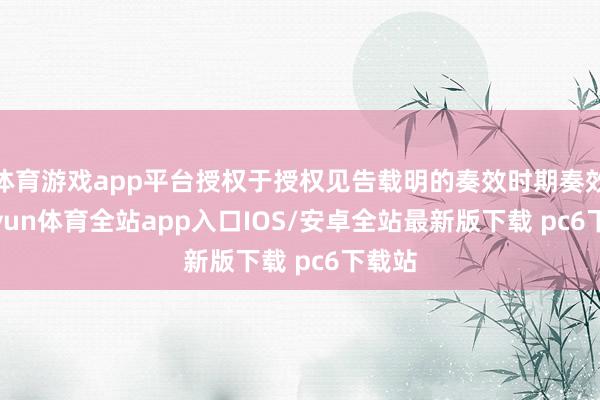 体育游戏app平台授权于授权见告载明的奏效时期奏效-kaiyun体育全站app入口IOS/安卓全站最新版下载 pc6下载站