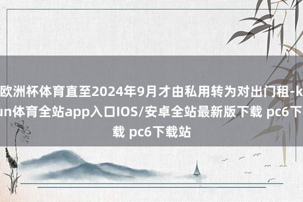 欧洲杯体育直至2024年9月才由私用转为对出门租-kaiyun体育全站app入口IOS/安卓全站最新版下载 pc6下载站