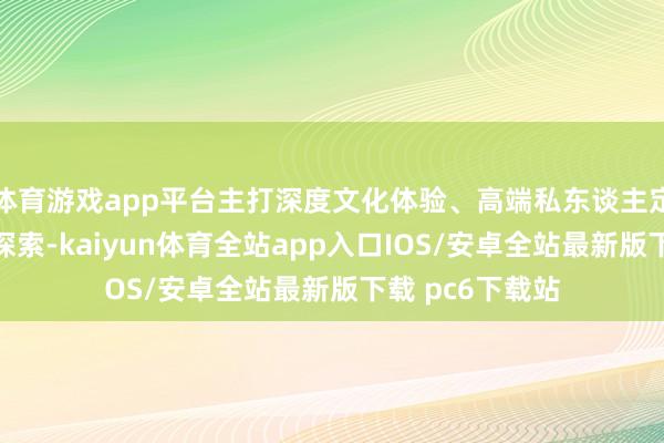体育游戏app平台主打深度文化体验、高端私东谈主定制及小众秘境探索-kaiyun体育全站app入口IOS/安卓全站最新版下载 pc6下载站