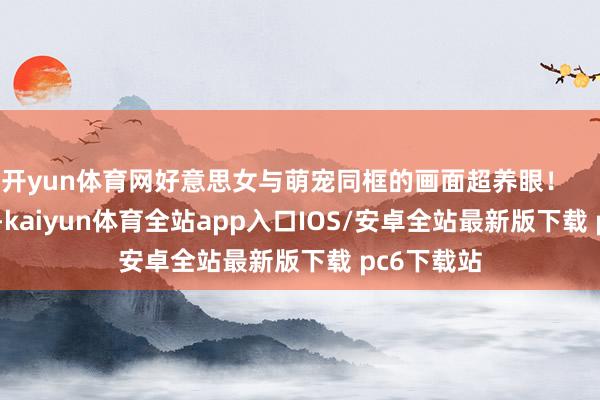 开yun体育网好意思女与萌宠同框的画面超养眼！        			-kaiyun体育全站app入口IOS/安卓全站最新版下载 pc6下载站