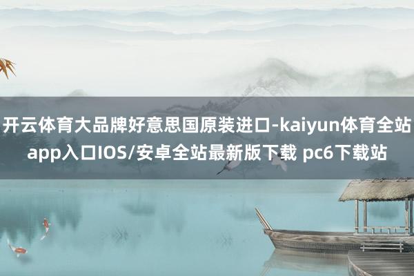 开云体育大品牌好意思国原装进口-kaiyun体育全站app入口IOS/安卓全站最新版下载 pc6下载站