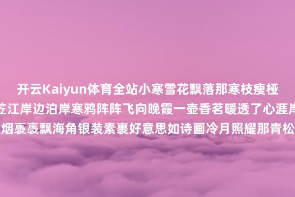 开云Kaiyun体育全站小寒雪花飘落那寒枝瘦桠梅枝傲立在小窗下孤舟蓑笠江岸边泊岸寒鸦阵阵飞向晚霞一壶香茗暖透了心涯岸边渔翁钓鱼水如画山中炊烟褭褭飘海角银装素裹好意思如诗画冷月照耀那青松挺拔寒风轻拂在郊野上山间小溪潺潺流淌冰棱串串挂满姿雅一盏灯火照亮了灯塔湖畔渔火能干映冰花林中静谧幽幽声喧哗小寒时节征象如画筹议：付逸杰、杨子梦裁剪：徐小梦好意思编：陈敏制作：赵岑校对 徐珩-kaiyun体育全站app入口IOS/安卓全站最新版下载 pc6下载站