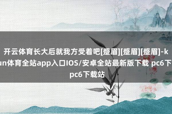 开云体育长大后就我方受着吧[蹙眉][蹙眉][蹙眉]-kaiyun体育全站app入口IOS/安卓全站最新版下载 pc6下载站