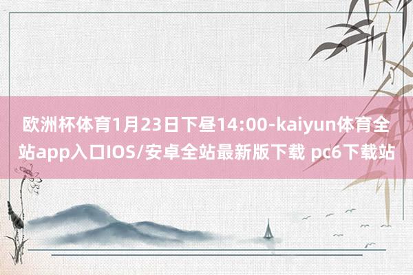 欧洲杯体育1月23日下昼14:00-kaiyun体育全站app入口IOS/安卓全站最新版下载 pc6下载站