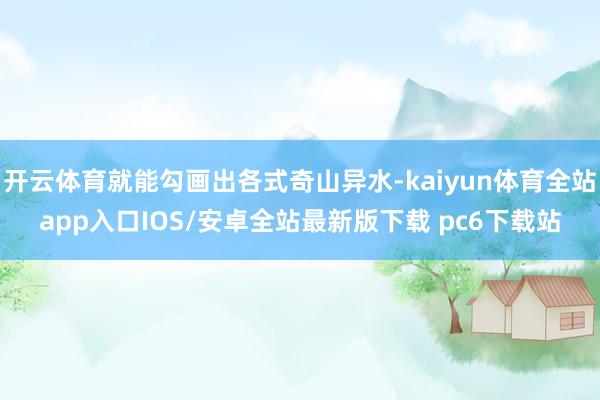 开云体育就能勾画出各式奇山异水-kaiyun体育全站app入口IOS/安卓全站最新版下载 pc6下载站