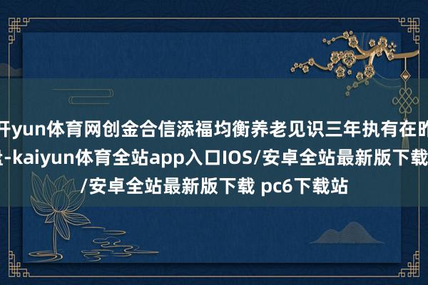 开yun体育网创金合信添福均衡养老见识三年执有在昨年10月清盘-kaiyun体育全站app入口IOS/安卓全站最新版下载 pc6下载站