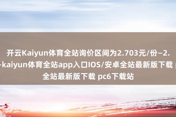 开云Kaiyun体育全站询价区间为2.703元/份—2.995元/份-kaiyun体育全站app入口IOS/安卓全站最新版下载 pc6下载站