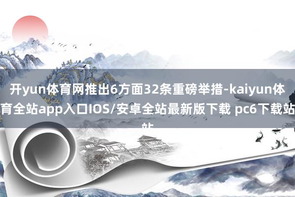 开yun体育网推出6方面32条重磅举措-kaiyun体育全站app入口IOS/安卓全站最新版下载 pc6下载站