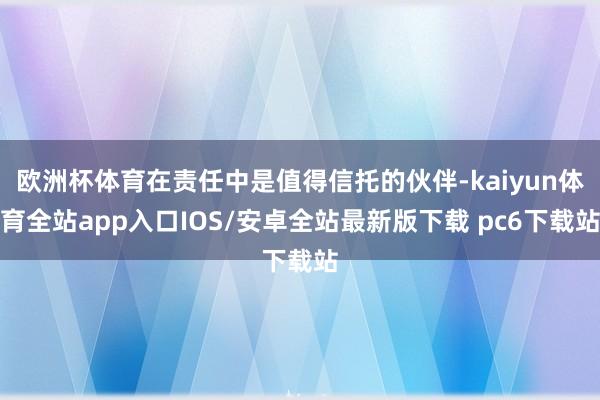 欧洲杯体育在责任中是值得信托的伙伴-kaiyun体育全站app入口IOS/安卓全站最新版下载 pc6下载站