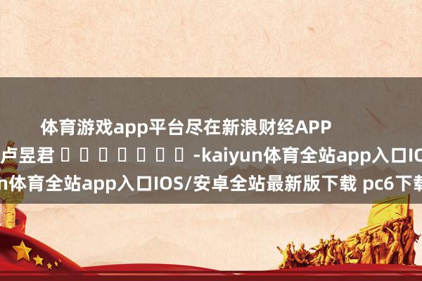 体育游戏app平台尽在新浪财经APP            						包袱剪辑：卢昱君 							-kaiyun体育全站app入口IOS/安卓全站最新版下载 pc6下载站