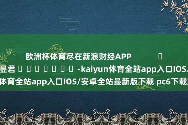 欧洲杯体育尽在新浪财经APP 背负裁剪:卢昱君 -kaiyun体育全站app入口IOS/安卓全站最新版下载 pc6下载站