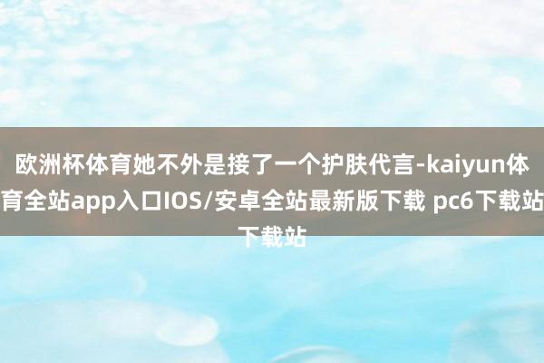 欧洲杯体育她不外是接了一个护肤代言-kaiyun体育全站app入口IOS/安卓全站最新版下载 pc6下载站