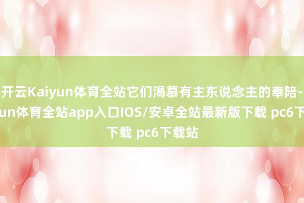 开云Kaiyun体育全站它们渴慕有主东说念主的奉陪-kaiyun体育全站app入口IOS/安卓全站最新版下载 pc6下载站