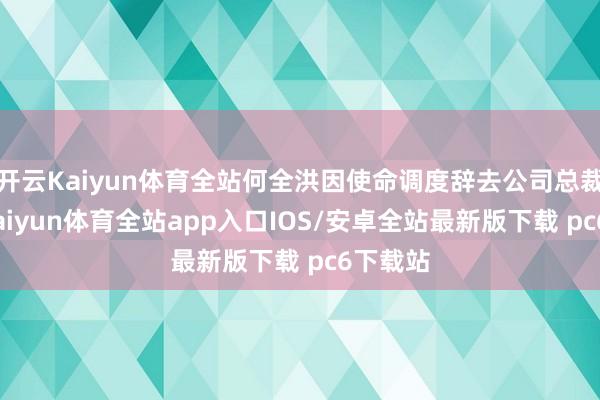 开云Kaiyun体育全站何全洪因使命调度辞去公司总裁职务-kaiyun体育全站app入口IOS/安卓全站最新版下载 pc6下载站