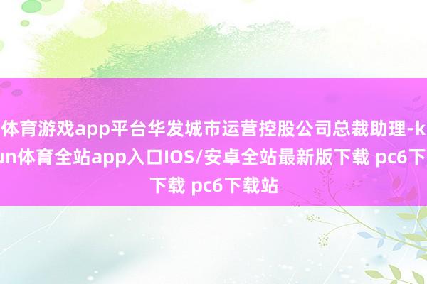 体育游戏app平台华发城市运营控股公司总裁助理-kaiyun体育全站app入口IOS/安卓全站最新版下载 pc6下载站