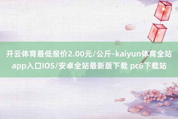 开云体育最低报价2.00元/公斤-kaiyun体育全站app入口IOS/安卓全站最新版下载 pc6下载站