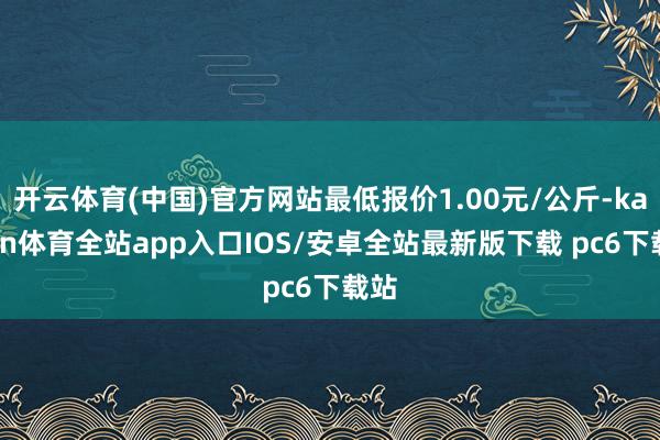 开云体育(中国)官方网站最低报价1.00元/公斤-kaiyun体育全站app入口IOS/安卓全站最新版下载 pc6下载站
