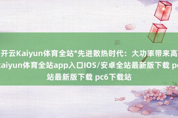 开云Kaiyun体育全站*先进散热时代：大功率带来高热负荷-kaiyun体育全站app入口IOS/安卓全站最新版下载 pc6下载站