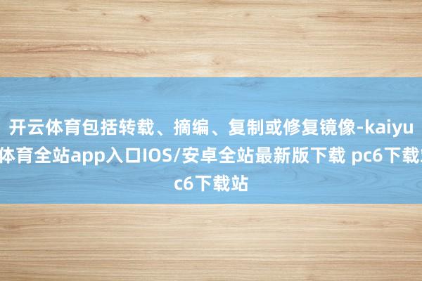 开云体育包括转载、摘编、复制或修复镜像-kaiyun体育全站app入口IOS/安卓全站最新版下载 pc6下载站