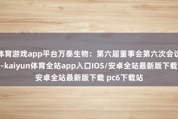 体育游戏app平台万泰生物：第六届董事会第六次会议有狡计公告-kaiyun体育全站app入口IOS/安卓全站最新版下载 pc6下载站