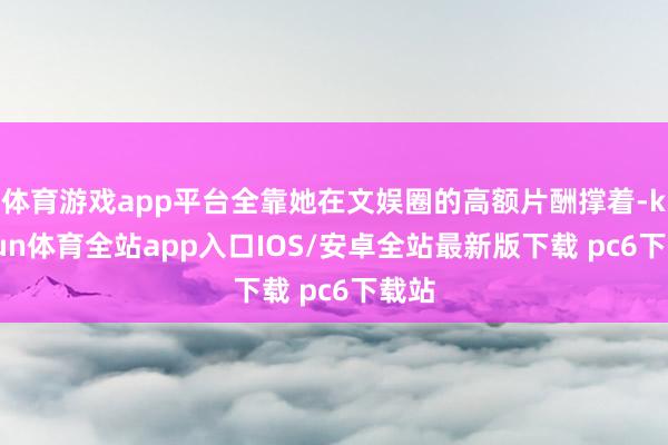 体育游戏app平台全靠她在文娱圈的高额片酬撑着-kaiyun体育全站app入口IOS/安卓全站最新版下载 pc6下载站