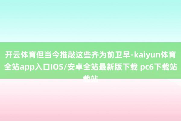 开云体育但当今推敲这些齐为前卫早-kaiyun体育全站app入口IOS/安卓全站最新版下载 pc6下载站