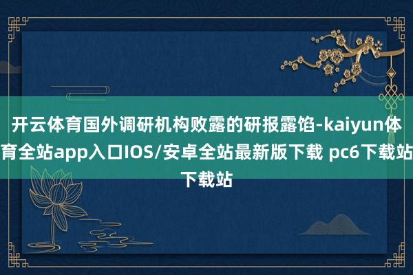 开云体育国外调研机构败露的研报露馅-kaiyun体育全站app入口IOS/安卓全站最新版下载 pc6下载站