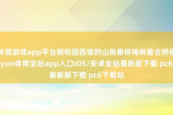 体育游戏app平台颐和园西堤的山桃垂柳掩映着古桥楼阁-kaiyun体育全站app入口IOS/安卓全站最新版下载 pc6下载站