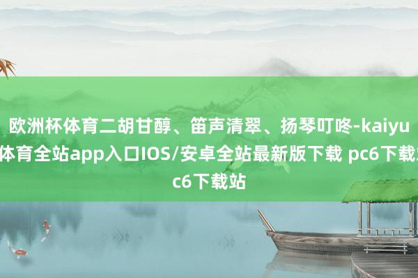 欧洲杯体育二胡甘醇、笛声清翠、扬琴叮咚-kaiyun体育全站app入口IOS/安卓全站最新版下载 pc6下载站