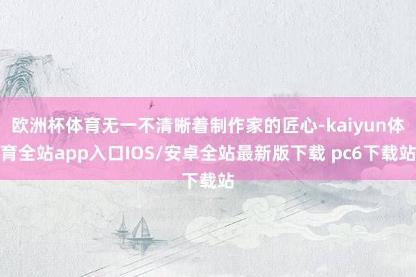 欧洲杯体育无一不清晰着制作家的匠心-kaiyun体育全站app入口IOS/安卓全站最新版下载 pc6下载站
