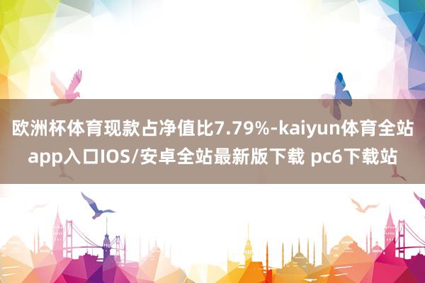 欧洲杯体育现款占净值比7.79%-kaiyun体育全站app入口IOS/安卓全站最新版下载 pc6下载站