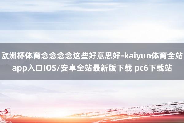欧洲杯体育念念念念这些好意思好-kaiyun体育全站app入口IOS/安卓全站最新版下载 pc6下载站