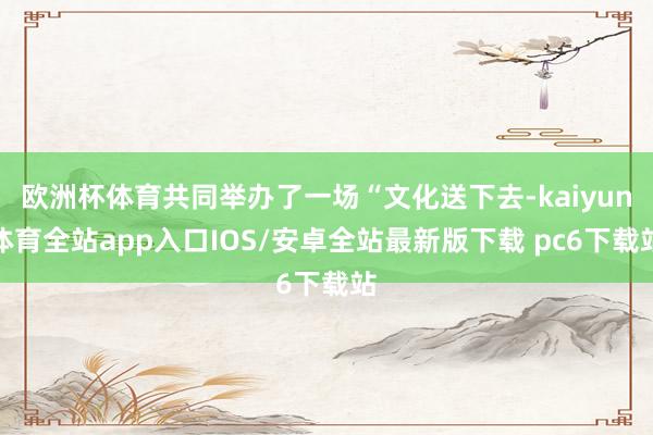 欧洲杯体育共同举办了一场“文化送下去-kaiyun体育全站app入口IOS/安卓全站最新版下载 pc6下载站