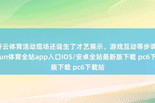 开云体育活动现场还诞生了才艺展示、游戏互动等步调-kaiyun体育全站app入口IOS/安卓全站最新版下载 pc6下载站