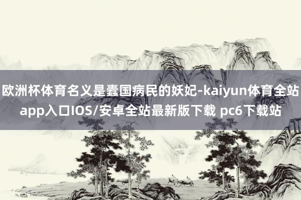 欧洲杯体育名义是蠹国病民的妖妃-kaiyun体育全站app入口IOS/安卓全站最新版下载 pc6下载站