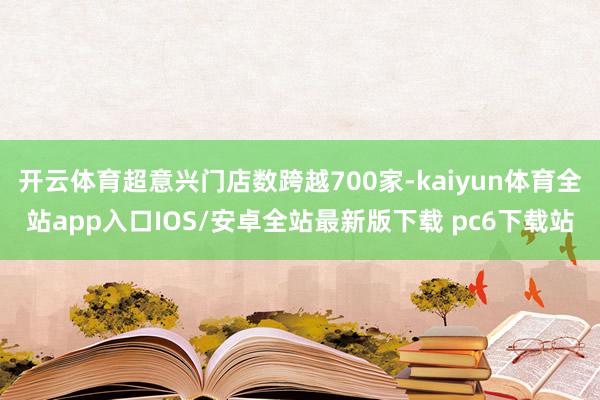 开云体育超意兴门店数跨越700家-kaiyun体育全站app入口IOS/安卓全站最新版下载 pc6下载站