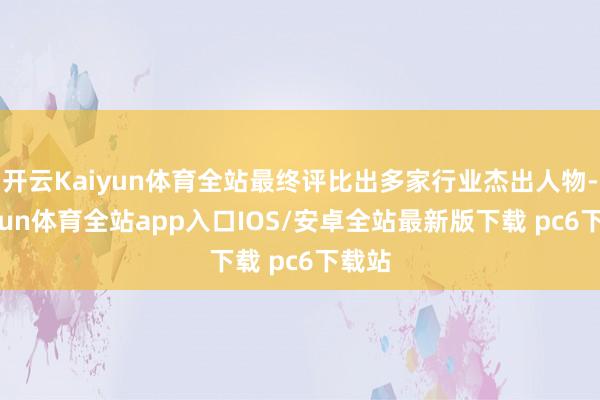 开云Kaiyun体育全站最终评比出多家行业杰出人物-kaiyun体育全站app入口IOS/安卓全站最新版下载 pc6下载站