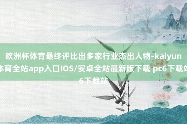 欧洲杯体育最终评比出多家行业杰出人物-kaiyun体育全站app入口IOS/安卓全站最新版下载 pc6下载站