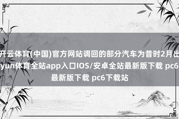 开云体育(中国)官方网站调回的部分汽车为昔时2月出产-kaiyun体育全站app入口IOS/安卓全站最新版下载 pc6下载站