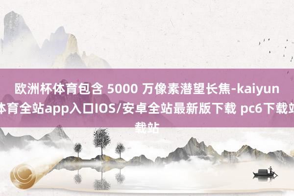 欧洲杯体育包含 5000 万像素潜望长焦-kaiyun体育全站app入口IOS/安卓全站最新版下载 pc6下载站