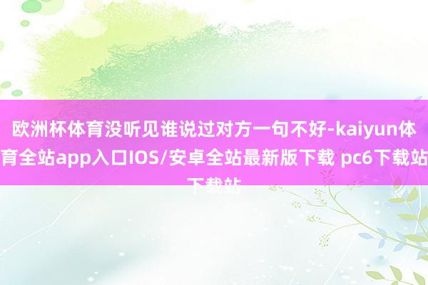 欧洲杯体育没听见谁说过对方一句不好-kaiyun体育全站app入口IOS/安卓全站最新版下载 pc6下载站