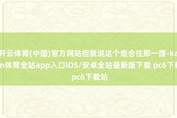 开云体育(中国)官方网站但就说这个组合往那一摆-kaiyun体育全站app入口IOS/安卓全站最新版下载 pc6下载站