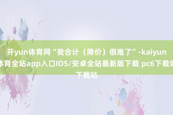 开yun体育网“我合计（降价）很难了”-kaiyun体育全站app入口IOS/安卓全站最新版下载 pc6下载站