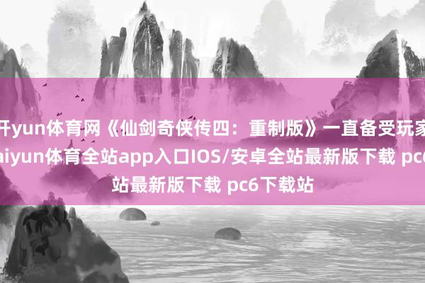 开yun体育网《仙剑奇侠传四:重制版》一直备受玩家关心-kaiyun体育全站app入口IOS/安卓全站最新版下载 pc6下载站