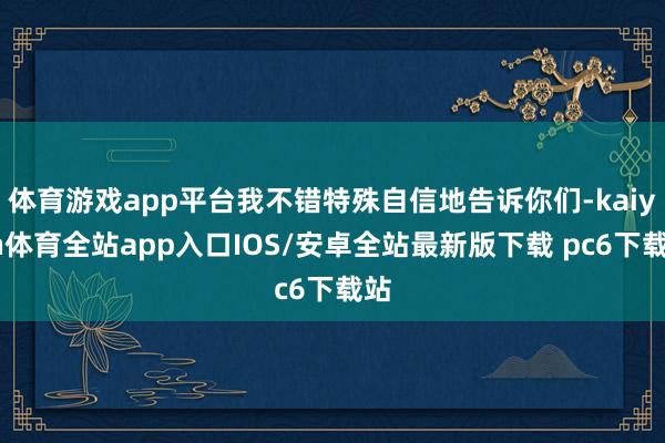 体育游戏app平台我不错特殊自信地告诉你们-kaiyun体育全站app入口IOS/安卓全站最新版下载 pc6下载站