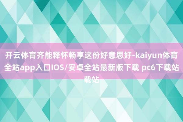 开云体育齐能释怀畅享这份好意思好-kaiyun体育全站app入口IOS/安卓全站最新版下载 pc6下载站