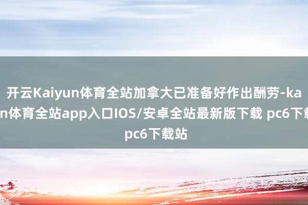 开云Kaiyun体育全站加拿大已准备好作出酬劳-kaiyun体育全站app入口IOS/安卓全站最新版下载 pc6下载站