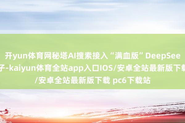 开yun体育网秘塔AI搜索接入“满血版”DeepSeek R1推理模子-kaiyun体育全站app入口IOS/安卓全站最新版下载 pc6下载站