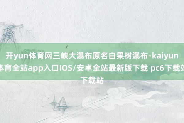 开yun体育网三峡大瀑布原名白果树瀑布-kaiyun体育全站app入口IOS/安卓全站最新版下载 pc6下载站