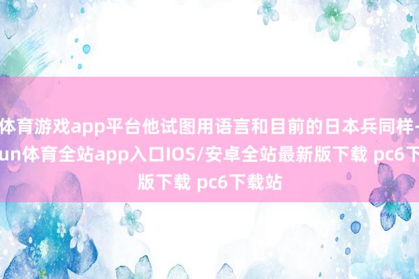 体育游戏app平台他试图用语言和目前的日本兵同样-kaiyun体育全站app入口IOS/安卓全站最新版下载 pc6下载站
